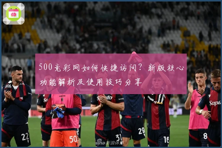 500竞彩网如何快捷访问？新版核心功能解析及使用技巧分享