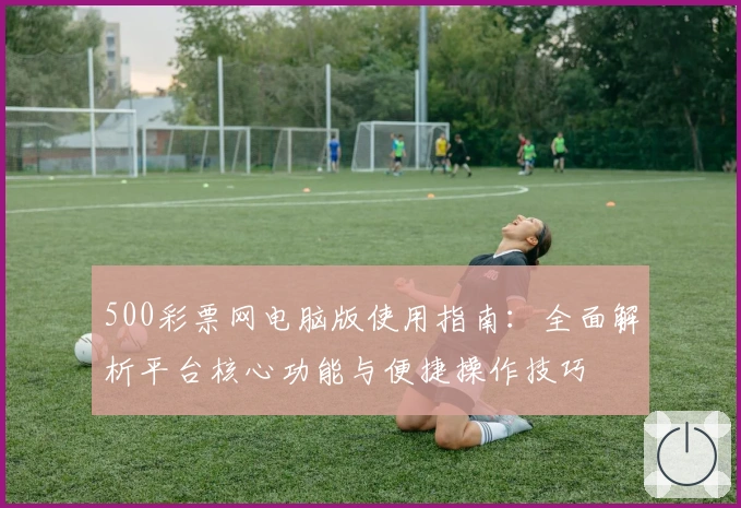 500彩票网电脑版使用指南：全面解析平台核心功能与便捷操作技巧