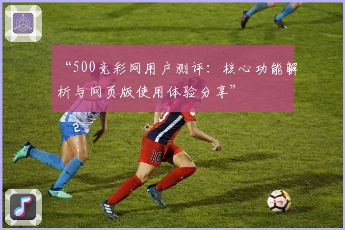 “500竞彩网用户测评：核心功能解析与网页版使用体验分享”