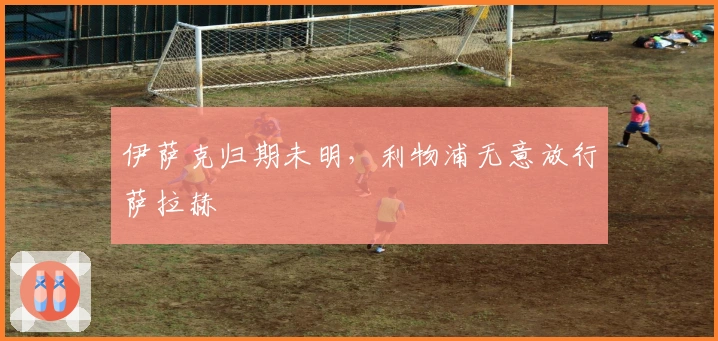 伊萨克归期未明，利物浦无意放行萨拉赫