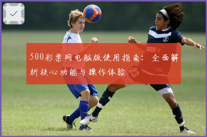 500彩票网电脑版使用指南：全面解析核心功能与操作体验