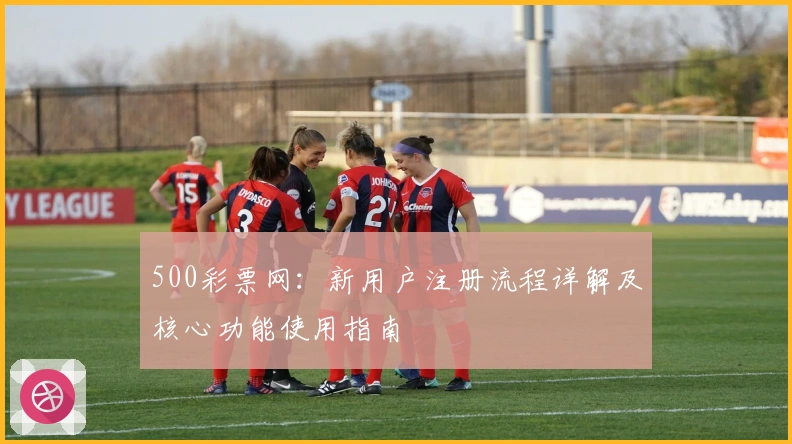500彩票网：新用户注册流程详解及核心功能使用指南