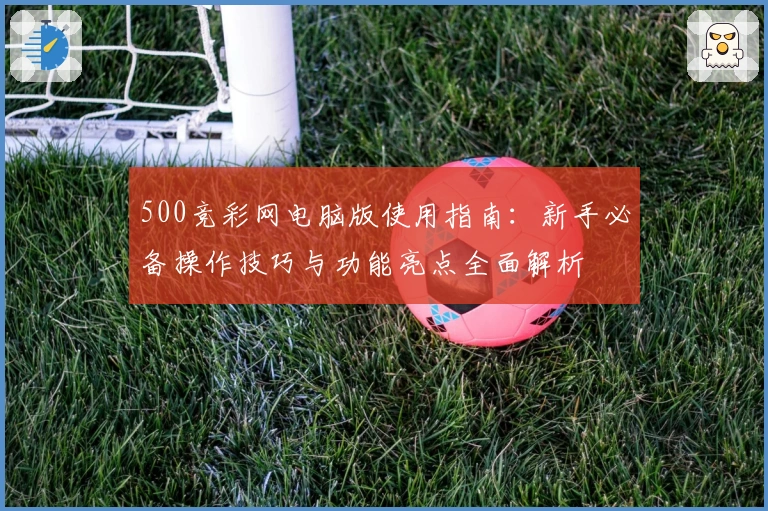 500竞彩网电脑版使用指南：新手必备操作技巧与功能亮点全面解析