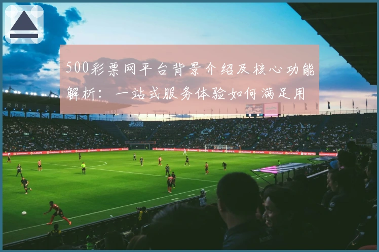 500彩票网平台背景介绍及核心功能解析：一站式服务体验如何满足用户需求