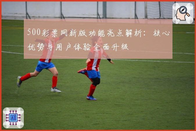 500彩票网新版功能亮点解析：核心优势与用户体验全面升级