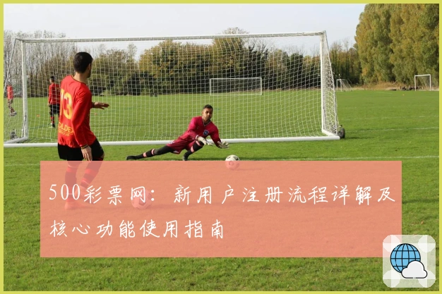 500彩票网：新用户注册流程详解及核心功能使用指南