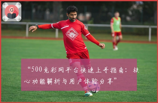 “500竞彩网平台快速上手指南：核心功能解析与用户体验分享”